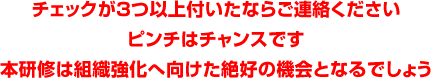 チェックが3つ以上付いたならご連絡ください
ピンチはチャンスです
本研修は組織強化へ向けた絶好の機会となるでしょう